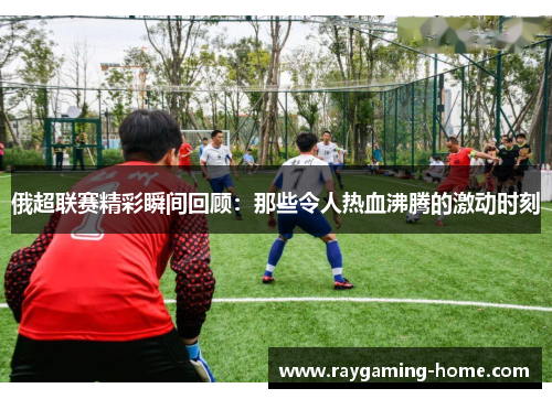 俄超联赛精彩瞬间回顾：那些令人热血沸腾的激动时刻