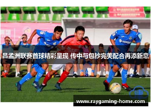 吕孟洲联赛首球精彩呈现 传中与包抄完美配合再添新意