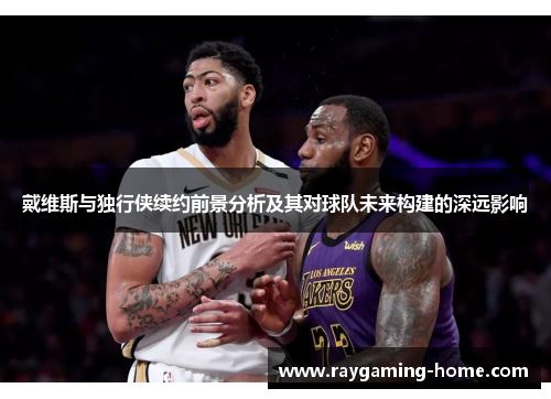 戴维斯与独行侠续约前景分析及其对球队未来构建的深远影响