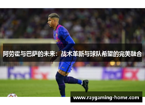 阿劳霍与巴萨的未来：战术革新与球队希望的完美融合