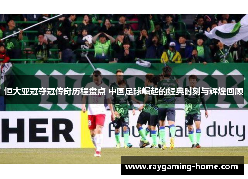 恒大亚冠夺冠传奇历程盘点 中国足球崛起的经典时刻与辉煌回顾