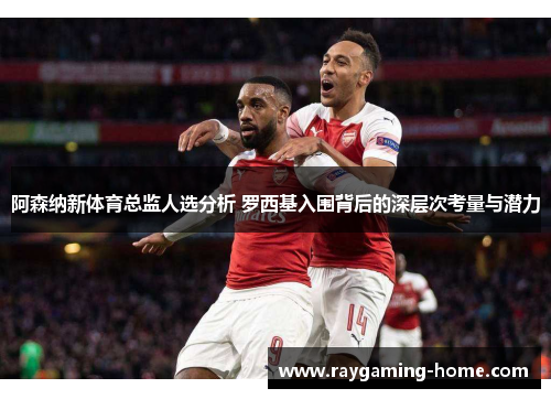 阿森纳新体育总监人选分析 罗西基入围背后的深层次考量与潜力